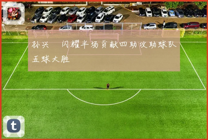 孙兴慜闪耀半场贡献四助攻助球队五球大胜
