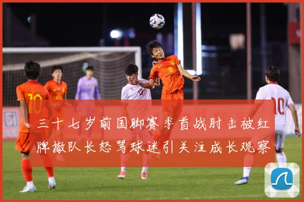 三十七岁前国脚赛季首战肘击被红牌撤队长怒骂球迷引关注成长观察