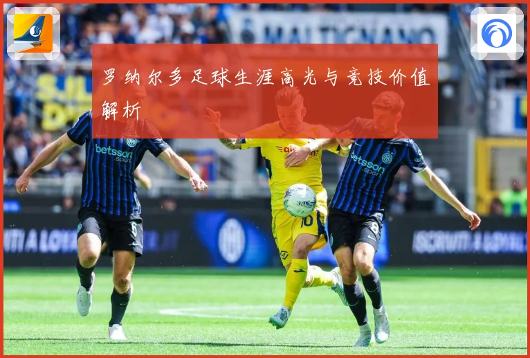 罗纳尔多足球生涯高光与竞技价值解析