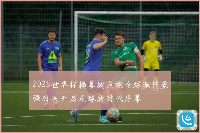 2026世界杯揭幕战点燃全球激情豪强对决开启足球新时代序幕