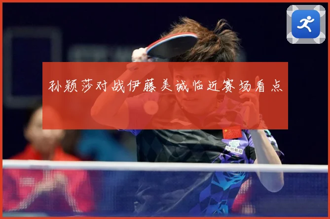 孙颖莎对战伊藤美诚临近赛场看点