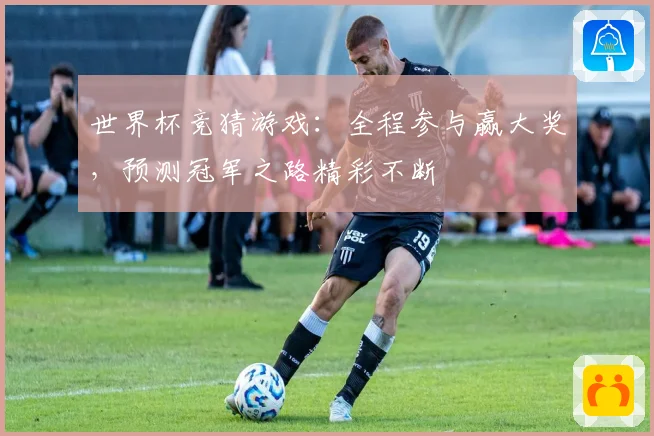 世界杯竞猜游戏：全程参与赢大奖，预测冠军之路精彩不断