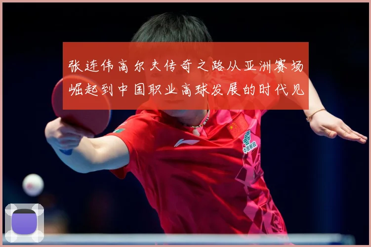 张连伟高尔夫传奇之路从亚洲赛场崛起到中国职业高球发展的时代见证者