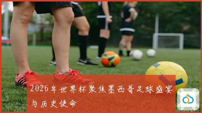 2026年世界杯聚焦墨西哥足球盛宴与历史使命