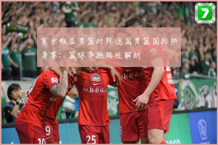 塞尔维亚男篮对阵德国男篮国际热身赛：篮球争胜路径解析